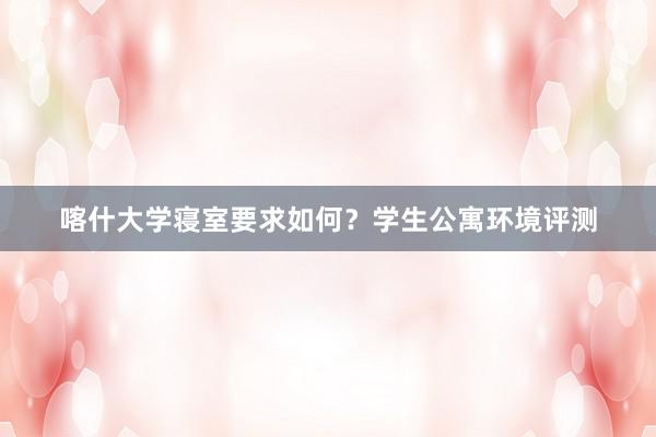 喀什大学寝室要求如何？学生公寓环境评测