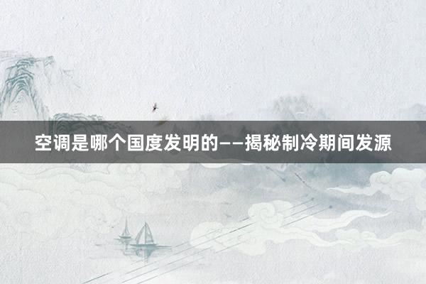 空调是哪个国度发明的——揭秘制冷期间发源