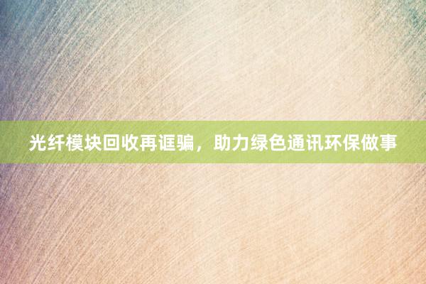 光纤模块回收再诓骗，助力绿色通讯环保做事