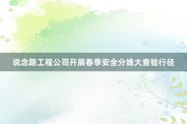 说念路工程公司开展春季安全分娩大查验行径