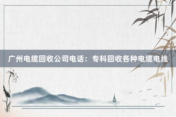 广州电缆回收公司电话：专科回收各种电缆电线