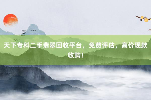 天下专科二手翡翠回收平台，免费评估，高价现款收购！